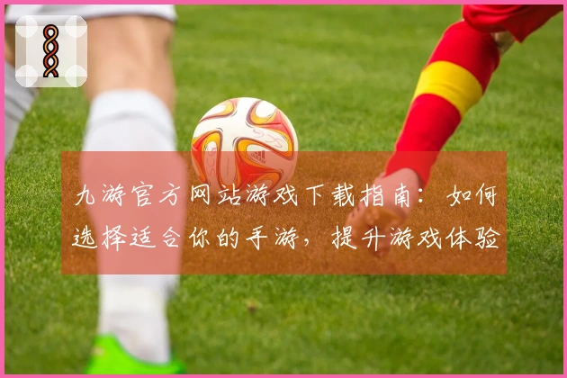 九游官方网站游戏下载指南：如何选择适合你的手游，提升游戏体验！