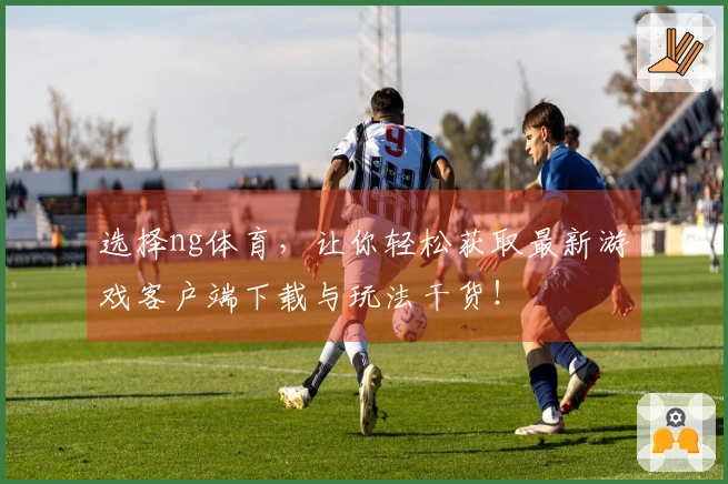 选择ng体育，让你轻松获取最新游戏客户端下载与玩法干货！