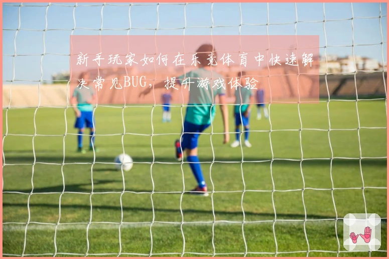 新手玩家如何在乐竞体育中快速解决常见BUG，提升游戏体验