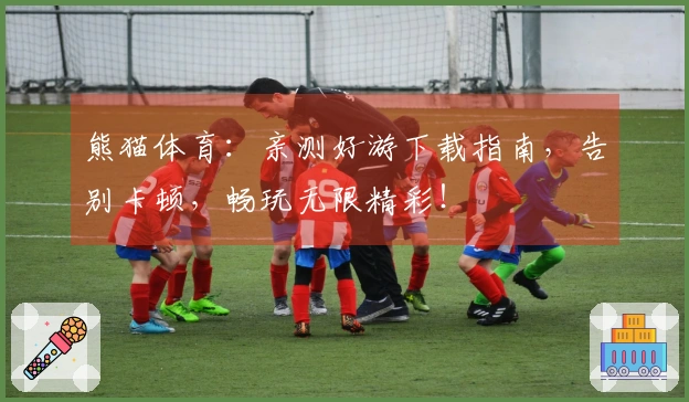 熊猫体育：亲测好游下载指南，告别卡顿，畅玩无限精彩！